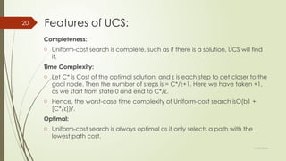 11/30/2024
20 Features of UCS:
Completeness:
o Uniform-cost search is complete, such as if there is a solution, UCS will find
it.
Time Complexity:
o Let C* is Cost of the optimal solution, and ε is each step to get closer to the
goal node. Then the number of steps is = C*/ε+1. Here we have taken +1,
as we start from state 0 and end to C*/ε.
o Hence, the worst-case time complexity of Uniform-cost search isO(b1 +
[C*/ε])/.
Optimal:
o Uniform-cost search is always optimal as it only selects a path with the
lowest path cost.
 