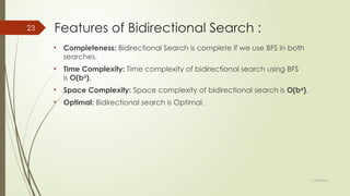 11/30/2024
23 Features of Bidirectional Search :
• Completeness: Bidirectional Search is complete if we use BFS in both
searches.
• Time Complexity: Time complexity of bidirectional search using BFS
is O(bd
).
• Space Complexity: Space complexity of bidirectional search is O(bd
).
• Optimal: Bidirectional search is Optimal.
 