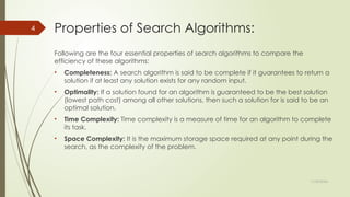 11/30/2024
4 Properties of Search Algorithms:
Following are the four essential properties of search algorithms to compare the
efficiency of these algorithms:
• Completeness: A search algorithm is said to be complete if it guarantees to return a
solution if at least any solution exists for any random input.
• Optimality: If a solution found for an algorithm is guaranteed to be the best solution
(lowest path cost) among all other solutions, then such a solution for is said to be an
optimal solution.
• Time Complexity: Time complexity is a measure of time for an algorithm to complete
its task.
• Space Complexity: It is the maximum storage space required at any point during the
search, as the complexity of the problem.
 