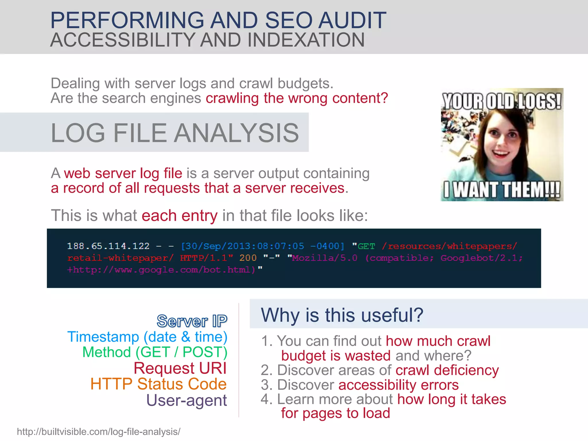 PERFORMING AND SEO AUDIT
ACCESSIBILITY AND INDEXATION
Dealing with server logs and crawl budgets.
Are the search engines crawling the wrong content?
LOG FILE ANALYSIS
A web server log file is a server output containing
a record of all requests that a server receives.
This is what each entry in that file looks like:
Timestamp (date & time)
Method (GET / POST)
Request URI
HTTP Status Code
User-agent
Why is this useful?
1. You can find out how much crawl
budget is wasted and where?
3. Discover accessibility errors
2. Discover areas of crawl deficiency
4. Learn more about how long it takes
for pages to load
http://builtvisible.com/log-file-analysis/
 