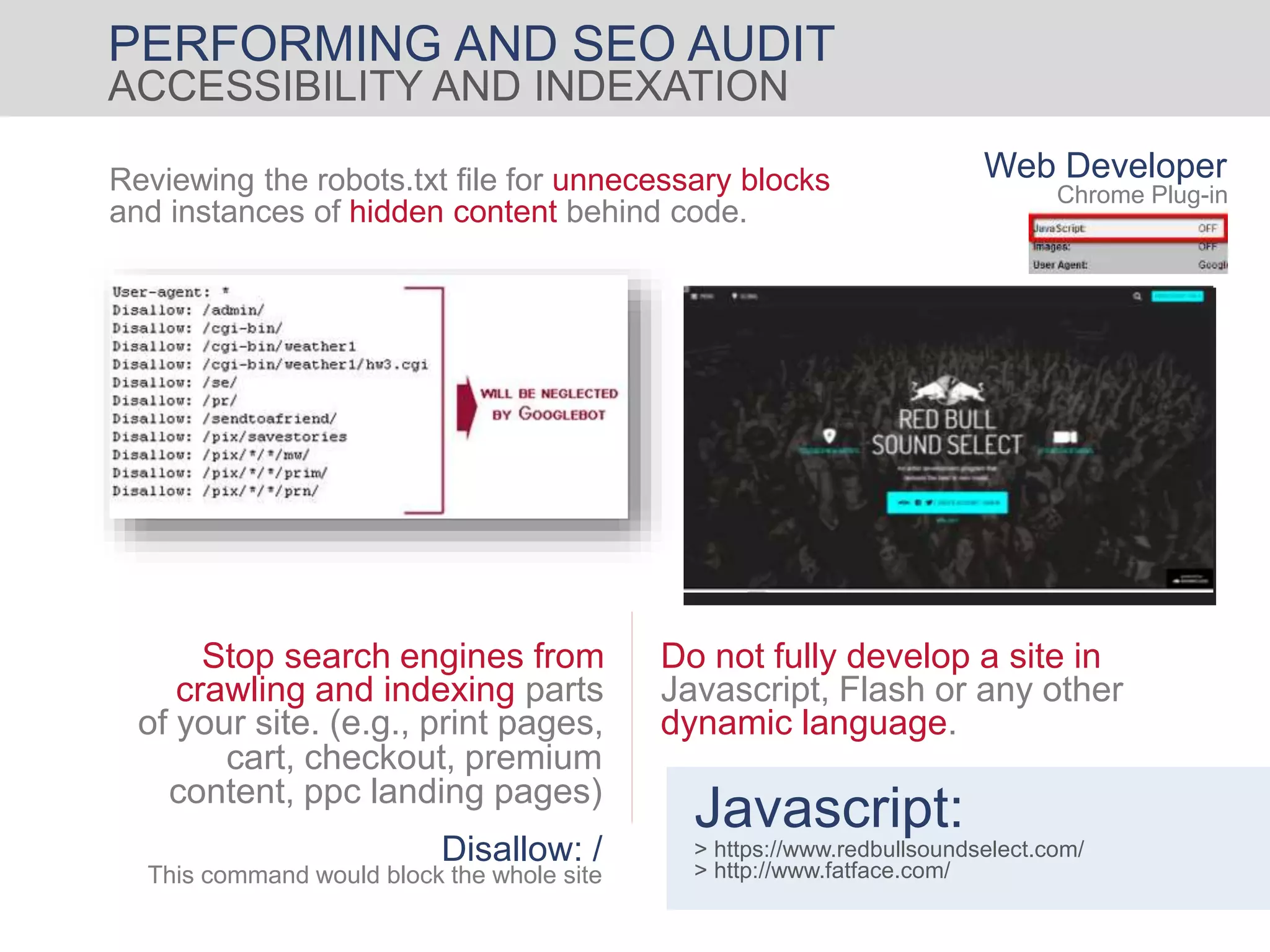 PERFORMING AND SEO AUDIT
ACCESSIBILITY AND INDEXATION
Reviewing the robots.txt file for unnecessary blocks
and instances of hidden content behind code.
Stop search engines from
crawling and indexing parts
of your site. (e.g., print pages,
cart, checkout, premium
content, ppc landing pages)
Do not fully develop a site in
Javascript, Flash or any other
dynamic language.
Javascript:
> https://www.redbullsoundselect.com/
> http://www.fatface.com/
Disallow: /
This command would block the whole site
Web Developer
Chrome Plug-in
 