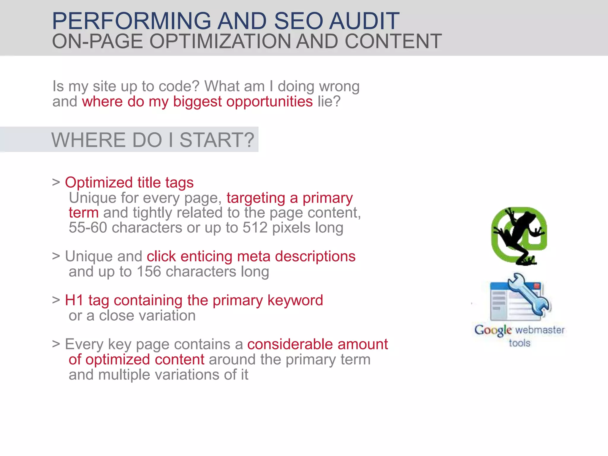 PERFORMING AND SEO AUDIT
ON-PAGE OPTIMIZATION AND CONTENT
Is my site up to code? What am I doing wrong
and where do my biggest opportunities lie?
> Unique and click enticing meta descriptions
and up to 156 characters long
> H1 tag containing the primary keyword
or a close variation
WHERE DO I START?
> Optimized title tags
55-60 characters or up to 512 pixels long
Unique for every page, targeting a primary
term and tightly related to the page content,
> Every key page contains a considerable amount
of optimized content around the primary term
and multiple variations of it
 