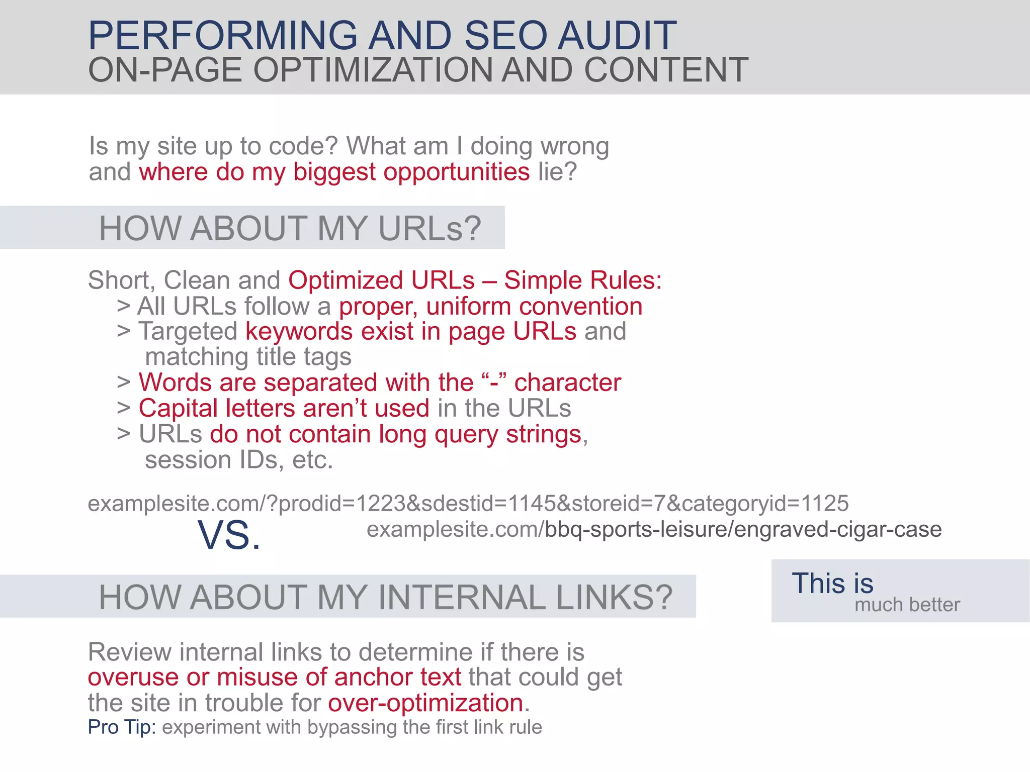 PERFORMING AND SEO AUDIT
ON-PAGE OPTIMIZATION AND CONTENT
Is my site up to code? What am I doing wrong
and where do my biggest opportunities lie?
HOW ABOUT MY URLs?
Short, Clean and Optimized URLs – Simple Rules:
matching title tags
> All URLs follow a proper, uniform convention
> Targeted keywords exist in page URLs and
> Words are separated with the “-” character
> Capital letters aren’t used in the URLs
> URLs do not contain long query strings,
session IDs, etc.
examplesite.com/?prodid=1223&sdestid=1145&storeid=7&categoryid=1125
examplesite.com/bbq-sports-leisure/engraved-cigar-case
VS.
This is
much betterHOW ABOUT MY INTERNAL LINKS?
Review internal links to determine if there is
overuse or misuse of anchor text that could get
the site in trouble for over-optimization.
Pro Tip: experiment with bypassing the first link rule
 
