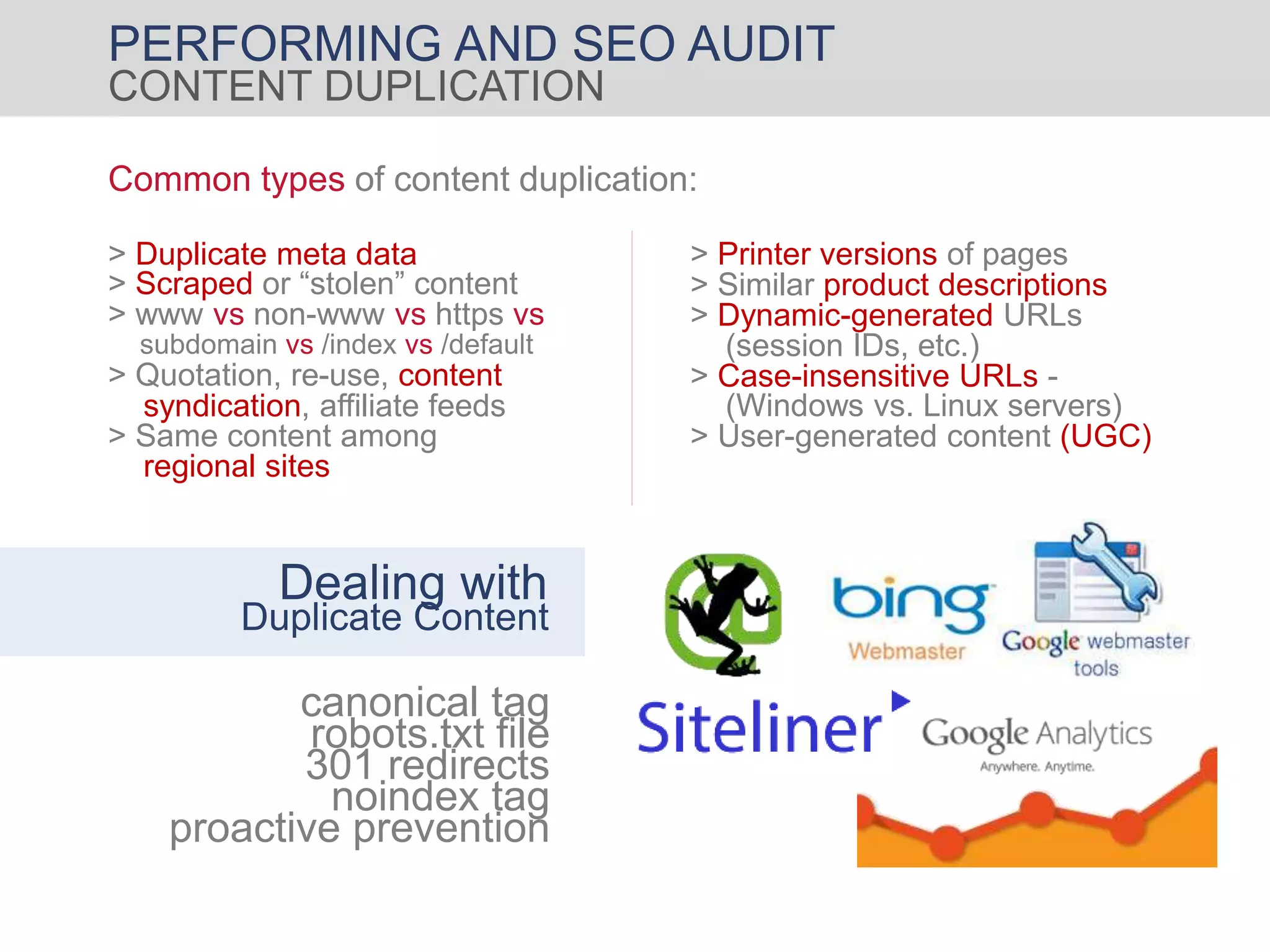 PERFORMING AND SEO AUDIT
CONTENT DUPLICATION
Common types of content duplication:
canonical tag
robots.txt file
noindex tag
301 redirects
proactive prevention
Dealing with
Duplicate Content
> Similar product descriptions
> Dynamic-generated URLs
> Case-insensitive URLs -
> User-generated content (UGC)
(session IDs, etc.)
(Windows vs. Linux servers)
> Printer versions of pages> Duplicate meta data
> Scraped or “stolen” content
> www vs non-www vs https vs
> Quotation, re-use, content
syndication, affiliate feeds
> Same content among
subdomain vs /index vs /default
regional sites
 