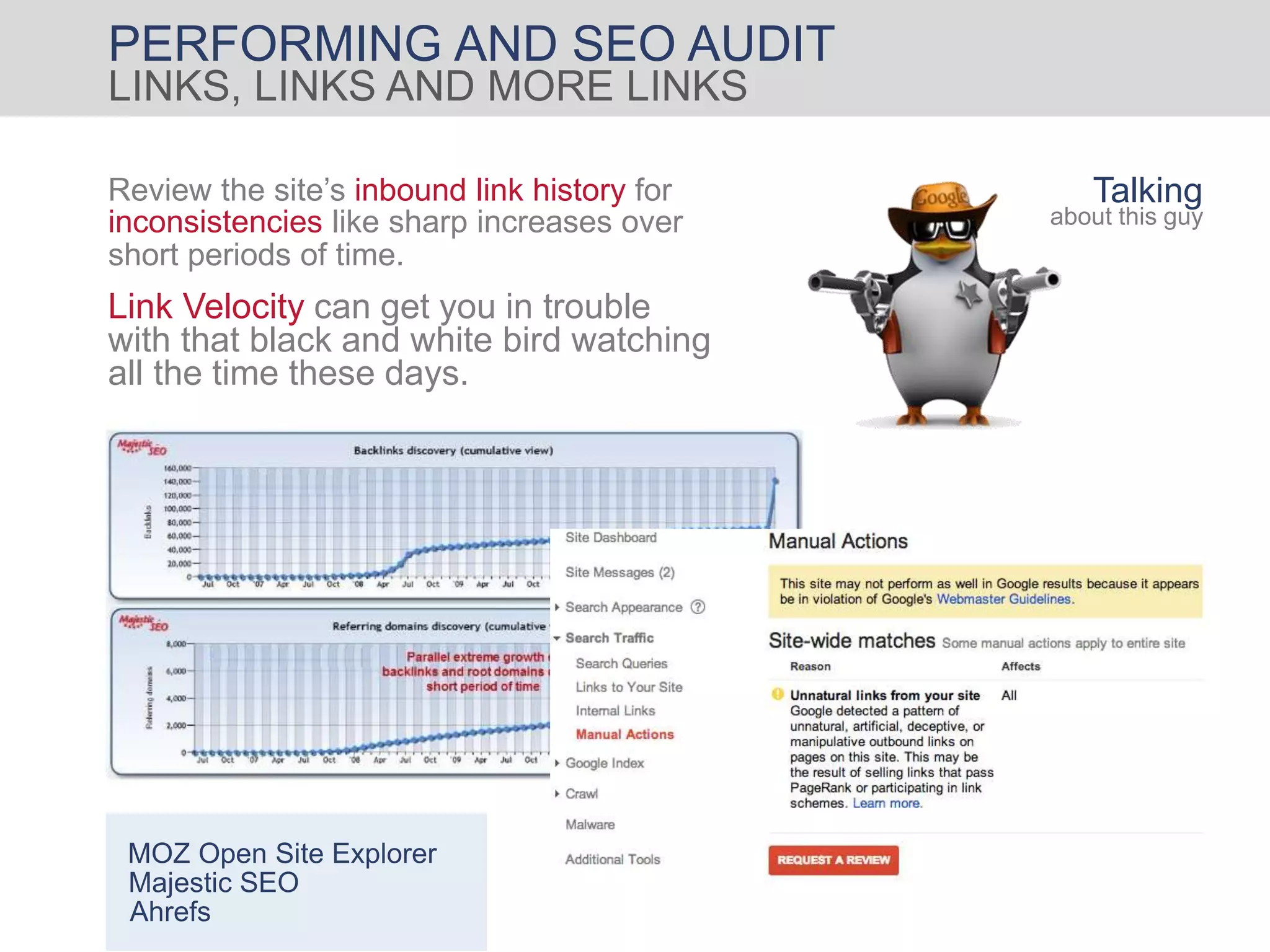 PERFORMING AND SEO AUDIT
LINKS, LINKS AND MORE LINKS
Link Velocity can get you in trouble
with that black and white bird watching
all the time these days.
Review the site’s inbound link history for
inconsistencies like sharp increases over
short periods of time.
Talking
about this guy
MOZ Open Site Explorer
Majestic SEO
Ahrefs
 