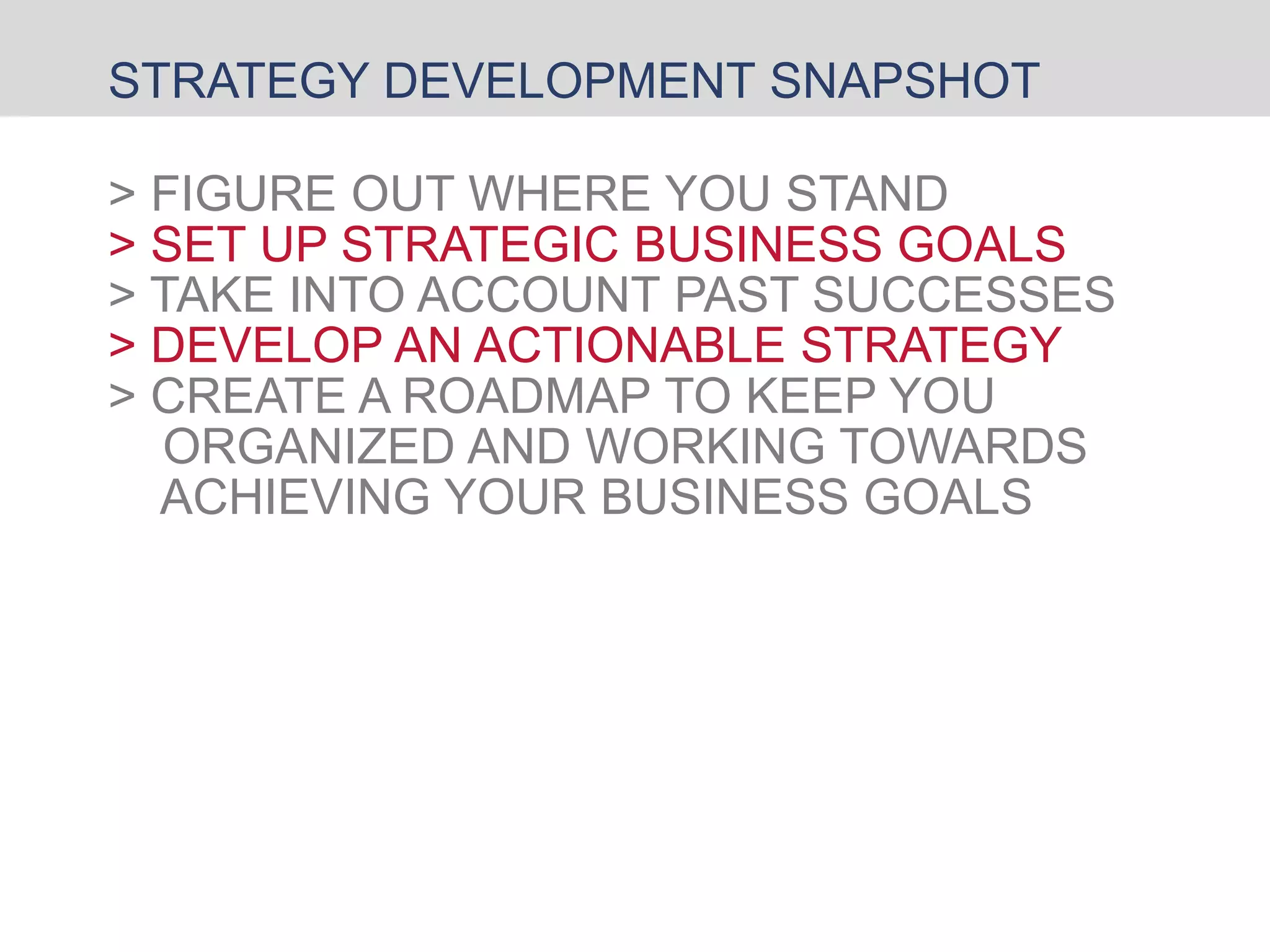 STRATEGY DEVELOPMENT SNAPSHOT
> FIGURE OUT WHERE YOU STAND
> SET UP STRATEGIC BUSINESS GOALS
> TAKE INTO ACCOUNT PAST SUCCESSES
> DEVELOP AN ACTIONABLE STRATEGY
> CREATE A ROADMAP TO KEEP YOU
ORGANIZED AND WORKING TOWARDS
ACHIEVING YOUR BUSINESS GOALS
 