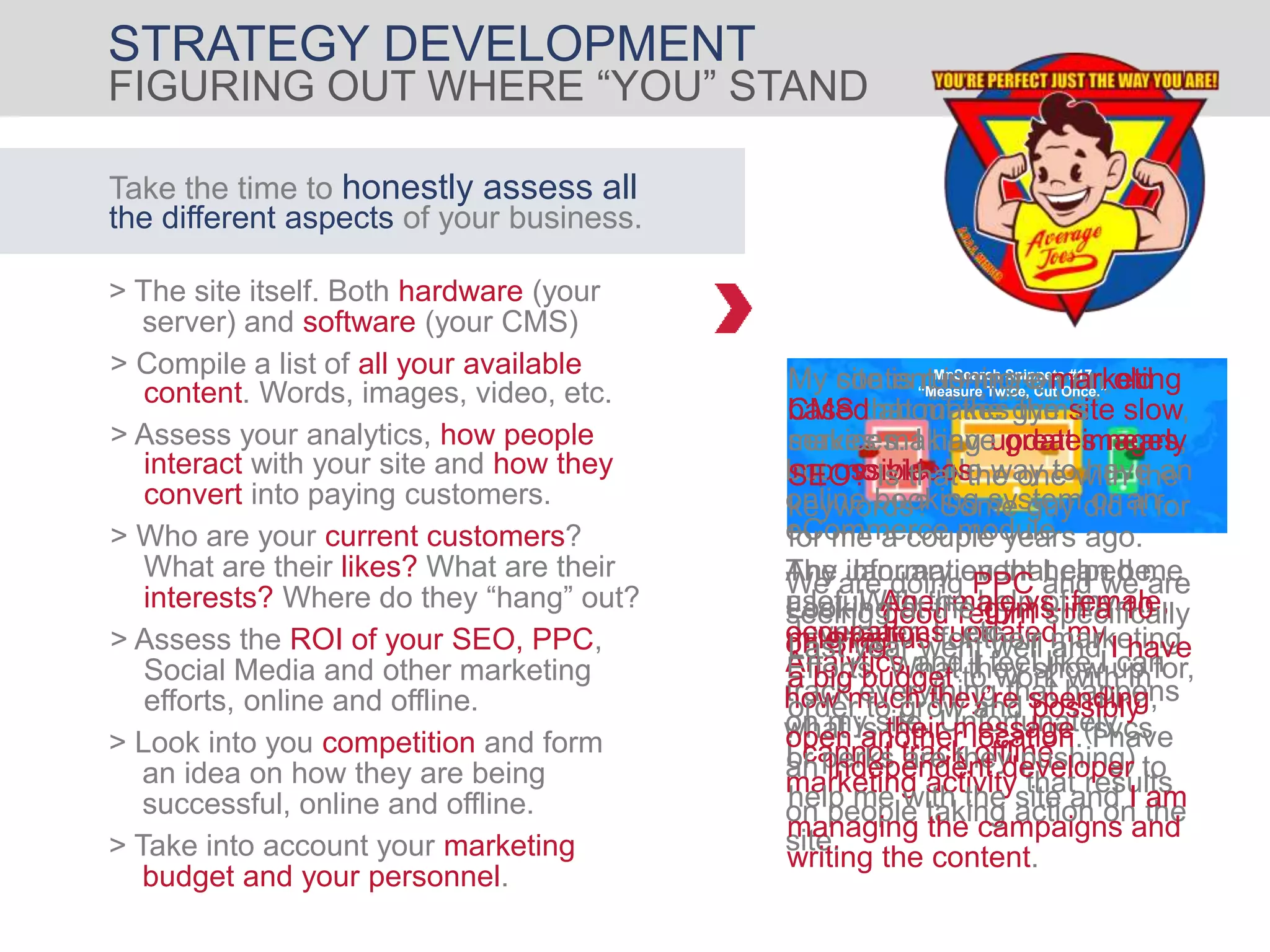 MnSearch Snippets #17
“Measure Twice, Cut Once.”
The January event helped me
a lot. With the help of my
developer, I updated my
Analytics and I feel like I can
track everything that happens
on my site. Unfortunately
I cannot track offline
marketing activity that results
on people taking action on the
site.
STRATEGY DEVELOPMENT
> Who are your current customers?
What are their likes? What are their
interests? Where do they “hang” out?
Take the time to honestly assess all
the different aspects of your business.
> The site itself. Both hardware (your
server) and software (your CMS)
content. Words, images, video, etc.
> Compile a list of all your available
> Look into you competition and form
an idea on how they are being
successful, online and offline.
> Take into account your marketing
budget and your personnel.
FIGURING OUT WHERE “YOU” STAND
> Assess the ROI of your SEO, PPC,
Social Media and other marketing
efforts, online and offline.
interact with your site and how they
> Assess your analytics, how people
convert into paying customers.
My site is running on an old
CMS that makes the site slow,
makes making updates nearly
impossible. No way to have an
online booking system or an
eCommerce module
My content is more marketing
based about the gym’s
services. I have great images,
but no videos.
Any information that can be
useful. Age, male vs. female,
occupations, etc.
SEO? Is that the one with the
keywords? Some guy did it for
for me a couple years ago.
We are doing PPC and we are
seeing good return specifically
on Bing.
Looking at the gyms in a 10
mile radius for their marketing
Efforts. What they show up for,
how much they’re spending,
what is their message (svcs
or perks are they pushing)
Last year went well and I have
a big budget to work with in
order to grow and possibly
open another location. I have
an independent developer to
help me with the site and I am
managing the campaigns and
writing the content.
 