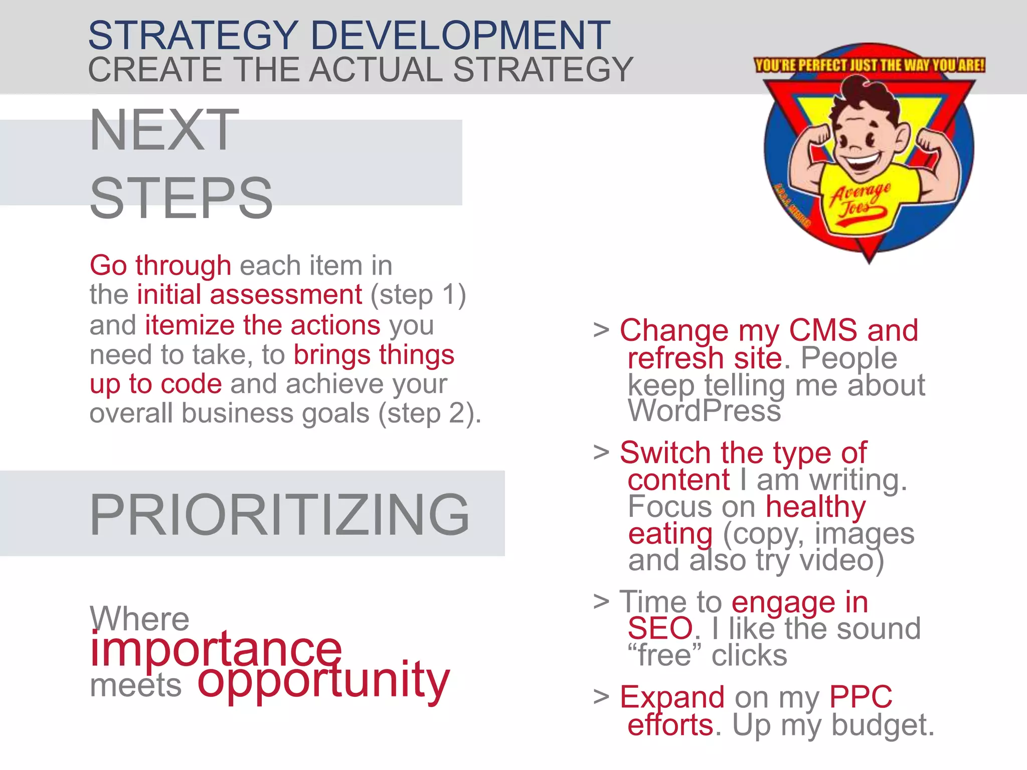 STRATEGY DEVELOPMENT
CREATE THE ACTUAL STRATEGY
NEXT
STEPS
Go through each item in
the initial assessment (step 1)
and itemize the actions you
need to take, to brings things
up to code and achieve your
overall business goals (step 2).
PRIORITIZING
Where
importance
meets opportunity
> Switch the type of
content I am writing.
Focus on healthy
eating (copy, images
and also try video)
> Expand on my PPC
efforts. Up my budget.
> Time to engage in
SEO. I like the sound
“free” clicks
> Change my CMS and
refresh site. People
keep telling me about
WordPress
 