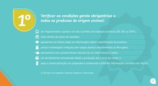 Verificar as condições gerais obrigatórias a
todos os produtos de origem animal:
ser inspecionado e possuir um dos carimbos da inspeção sanitária (SIF, SIE ou SIM*);
estar dentro do prazo de validade;
apresentar, no rótulo, todas as informações sobre a identificação do produto;
possuir embalagens íntegras, sem rasgos, danos e estufamentos ou ferrugens;
permanecer com características naturais de cor, odor, textura e sabor;
ser devidamente armazenado desde a produção até o local da venda; e
após a comercialização, ser preparado e conservado conforme informações contidas nos rótulos.
(*) Serviços de Inspeção: Federal, Estadual e Municipal.
1o
11
 