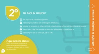 Na hora de comprar:
ver o prazo de validade do produto;
não comprar produto com embalagem defeituosa;
separar os produtos de origem animal, congelados ou refrigerados, do restante da compra;
deixar para o fim das compras os produtos refrigerados e congelados; e
não comprar sem os carimbos do SIF, SIE ou SIM.
2o
ATENÇÃOàscondiçõesdevenda:
Fique sempre atento!
Não é permitido o transporte de
peças de carne sem embalagem.
A pesagem deve ser feita na frente
do consumidor.
12
 