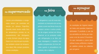 no açouguena feirano supermercado
Carnes pré-embaladas e congela-
das devem ser mantidas em bal-
cão ou câmara frigorífica. Quan-
do esses locais estão fora da
temperatura correta ou os equi-
pamentos são desligados à noite,
formam poças de água.Esse é um
sinal de que os produtos também
saíram da temperatura ideal. Não
compre produtos nessas condi-
ções. Denuncie para a Vigilância
Sanitária do município.
É obrigatório o uso de luvas des-
cartáveis no manuseio de carnes,
peixes e aves nas feiras livres.Ao
comprar carnes e outros produ-
tos de origem animal em feiras,
observar se os produtos estão
sob refrigeração e se têm, em
suas rotulagens, o carimbo do
SIM, SIE ou SIF. Se tiver dúvidas
quanto à procedência do produ-
to, não o adquira.
As condições de higiene devem
ser boas, com paredes imperme-
abilizadas. É proibido o uso de
luz vermelha na vitrine, por mas-
carar a cor da carne. O funcioná-
rio que manuseia a carne deve
utilizar luvas, uniforme e manter
os cabelos presos ou cobertos
por um gorro.
13
 