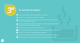No momento do preparo:
lavar as mãos antes e depois de manusear os alimentos;
higienizar os alimentos em água limpa e tratada;
descongelar os produtos em refrigerador, água corrente ou no micro-ondas,
nunca em temperatura ambiente.
evitar contaminações cruzadas: não misture alimentos cozidos com alimentos
que serão servidos crus (saladas e frutas);
lavar sempre as tábuas e os utensílios após o uso;
cozinhar bem os alimentos, assim será eliminada boa parte dos micro-organismos;
consumir os alimentos imediatamente após o preparo;
evitar a exposição dos alimentos, por longo tempo, à temperatura ambiente; e
sempre seguir as instruções de preparo dos produtos conforme rotulagem.
3o
14
 