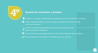 Quando for armazenar o produto:
refrigerar ou congelar imediatamente o produto que não será consumido de imediato;
evitar o reaproveitamento de carnes e peixes que tenham entrado em contato
com outros alimentos;
guardar os produtos processados (tipo conserva) em lugar seco e sem
grande variação de temperatura;
manter os alimentos protegidos do alcance de insetos, roedores e outros animais; e
evitar armazenar carnes e peixes em contato com outro alimento.
4o
15
 