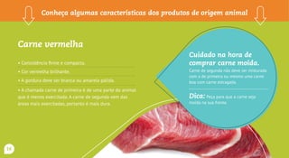 Carne vermelha
• Consistência firme e compacta.
• Cor vermelha brilhante.
• A gordura deve ser branca ou amarela pálida.
• A chamada carne de primeira é de uma parte do animal
que é menos exercitada. A carne de segunda vem das
áreas mais exercitadas, portanto é mais dura.
Conheça algumas características dos produtos de origem animal
Cuidado na hora de
comprar carne moída.
Carne de segunda não deve ser misturada
com a de primeira ou mesmo uma carne
boa com carne estragada.
Dica: Peça para que a carne seja
moída na sua frente.
16
 