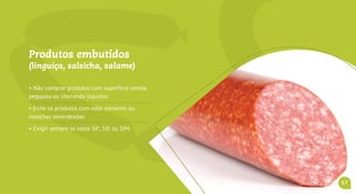 Produtos embutidos
(linguiça, salsicha, salame)
• Não comprar produtos com superfície úmida,
pegajosa ou liberando líquidos.
• Evite os produtos com odor estranho ou
manchas esverdeadas.
• Exigir sempre os carimbos do SIF, SIE ou SIM.
17
 