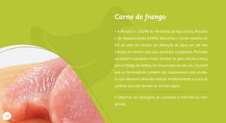 Carne de frango
• A Portaria n. 210/98 do Ministério da Agricultura, Pecuária
e do Abastecimento (MAPA) determina o limite máximo de
6% do peso da carcaça em absorção de água, em até seis
frangos do mesmo lote, para produtos congelados. Portanto,
ao adquirir o produto e notar excesso de gelo,solicite a troca,
pois o Código de Defesa do Consumidor,em seu art.19,prevê
que os fornecedores também são responsáveis pelo produ-
to que oferecem, devendo realizar imediatamente a troca do
produto que não atender às normas legais.
• Observar, na rotulagem, se o produto é resfriado ou con-
gelado. Comprar somente produtos que contenham o ca-
rimbo do SIE, SIM ou SIE.
18
 