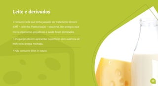 Leite e derivados
• Consumir leite que tenha passado por tratamento térmico
(UHT–caixinha; Pasteurização–saquinho).Isso assegura que
micro-organismos prejudiciais à saúde foram eliminados.
• Os queijos devem apresentar superfícies com ausência de
mofo e/ou crosta molhada.
• Não consumir leite in natura.
• Exigir os carimbos do SIM, SIE ou SIF.
19
 