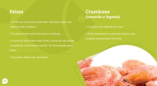 Peixes
• Confira se as escamas estão bem aderidas à pele, com
relativo brilho metálico.
• Os olhos devem estar brilhantes e salientes.
• A carne do peixe deve estar firme a ponto de não deixar a
impressão muito tempo quando for pressionada pelos dedos.
• As guelras devem ser vermelhas.
• Exigir os carimbos do SIM, SIE ou SIF.
Crustáceos
(camarão e lagosta)
• Carapaça bem aderida ao corpo.
• Olhos destacados e coloração própria, sem
qualquer pigmentação estranha.
20
 