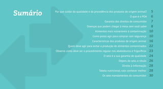 Sumário Por que cuidar da qualidade e da procedência dos produtos de origem animal? 5
O que é o POA? 6
Garantia dos direitos do consumidor 7
Doenças que podem chegar à mesa sem você saber 8
Alimentos mais vulneráveis à contaminação 10
Como posso agir para comprar com segurança? 10
Características dos produtos de origem animal 16
Quem deve agir para evitar a produção de alimentos contaminados? 22
Como deve ser o procedimento regular nos abatedouros e frigoríficos 23
O carimbo é a sua garantia de qualidade 24
Depois do carimbo, o rótulo 26
Direito à Informação 28
Tabela nutricional, vale conhecer melhor 28
Os sete mandamentos do consumidor 30
 