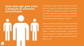 Quem deve agir para evitar
a produção de alimentos
contaminados?
É atribuição dos órgãos federais, estaduais e municipais
fiscalizar a produção de alimentos de origem animal des-
de a criação até a exposição do produto à venda para o
consumidor, dedicando especial atenção aos estabeleci-
mentos de abate e processamento de carnes, leite e deri-
vados, embutidos, peixes, crustáceos e moluscos.
Ideal seria se todos os produtores tivessem conhecimento
e consciência sobre os cuidados necessários para prote-
ger a sanidade animal e respeitar a saúde do consumidor.
Todavia, a realidade tem demonstrado a necessidade de
maior participação da população para fiscalizar o ciclo
produtivo e elevar o controle da qualidade dos alimentos
postos à venda.
22
 
