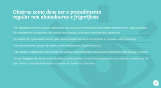 Como deve ser o procedimento regular
nos abatedouros e frigoríficos
• Os abatedouros devem possuir autorização para funcionar emitida pela autoridade competente de cada localidade.
Se o abatedouro ou frigorífico não possuir autorização, a atividade é considerada clandestina.
• A análise de regularidade começa pela documentação que deve acompanhar os animais a serem abatidos.
• Os animais devem passar por exame clínico realizado por fiscal agropecuário.
• Na inspeção imediatamente após o abate dos animais,o fiscal agropecuário realiza exames sistemáticos das carcaças e vísceras.
• Essas inspeções são de extrema importância, pois previnem a transmissão de doenças por meio dos produtos de ori-
gem animal, principalmente aquelas causadas por bactérias e parasitas.
23
 