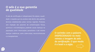O carimbo é a sua garantia
de qualidade
O carimbo de inspeção é indispensável. Ele atesta a qua-
lidade e respalda que tal produto está dentro dos padrões
técnicos estabelecidos pelas normas vigentes. Produtos
sem inspeção são passíveis de contaminações físicas,
químicas e microbiológicas, podendo causar doenças na
população, como intoxicações, infecções, parasitoses e até
mesmo doenças sistêmicas, como botulismo, salmonelose,
tuberculose e neurocisticercose.
A figura do carimbo, com a palavra
INSPECIONADO no centro, é uma
indicação de que produto é controlado
pelos órgãos competentes. O que muda
é o local e a sigla SIM, SIE ou SIF.
24
 