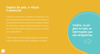 Depois do carimbo, a análise
do rótulo é essencial
É direito do consumidor e obrigação do fornecedor a am-
pla informação sobre o produto que está sendo colocado no
mercado de consumo.Em cumprimento ao Código de Defesa
do Consumidor, os órgãos de fiscalização devem atuar para
que o rótulo seja sempre exibido de acordo com as normas
que o regulamentam.
O rótulo é toda a inscrição,legenda,imagem ou matéria des-
critiva ou gráfica que fica sobre a embalagem do produto.
Confira, na pá-
gina ao lado, as
informações que
são obrigatórias.
26
 