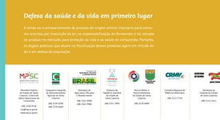 Segurança
Alimentar de
Produtos de
Origem Animal
Ministério Público
do Estado de Santa
Catarina | Centro de
Apoio Operacional do
Consumidor
(48) 3330-9520
cco@mpsc.mp.br
www.mpsc.mp.br
Companhia Integrada
de Desenvolvimento
Agrícola de Santa
Catarina
(48) 3239-6500
(48) 3239-6664
Ministério da
Agricultura, Pecuária
e Abastecimento
(48) 3261-9900
(48) 3261-9980
Diretoria de
Vigilância Sanitária
do Estado de
Santa Catarina
(48) 3251-7892
Polícia Militar e
Polícia Ambiental
do Estado de Santa
Catarina
(48) 3229-6000
Conselho Regional de
Medicina Veterinária
(48) 3232-7750
Secretaria da
Fazenda do Estado
de Santa Catarina
(48) 3215-1613
Defesa da saúde e da vida em primeiro lugar
A venda ou o armazenamento de produto de origem animal impróprio para consu-
mo acarreta, por imposição da lei, na responsabilização do fornecedor e na retirada
do produto no mercado, para proteção da vida e da saúde do consumidor. Portanto,
os órgãos públicos que atuam na ﬁscalização desses produtos agem em virtude da
lei e em defesa da população.
POA
Programa de Proteção
Jurídico-Sanitária dos
Consumidores de Produtos
de Origem Animal
 