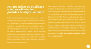 Por que cuidar da qualidade
e da procedência dos
produtos de origem animal?
O alimento de origem animal que você consome está re-
almente livre de micro-organismos prejudiciais a sua saú-
de? Como saber se o produto atende a todas as exigências
de higiene e sanidade? E o carimbo de inspeção é dis-
pensável ou obrigatório? Respostas a essas e outras per-
guntas poderão ser encontradas a seguir. Com um pouco
da sua atenção, nesta cartilha encontram-se algumas me-
didas preventivas que podem ser muito úteis e benéficas
na hora da comprar carnes, leite e derivados, embutidos,
peixes, crustáceos e moluscos.
A sua segurança alimentar é o objetivo comum das ações
conjuntas de fiscalização e controle promovidas por di-
versos órgãos públicos engajados no Programa de Prote-
ção Jurídico-Sanitária dos Consumidores de Produtos de
Origem Animal (POA). Também estão descritas dicas de
procedimentos simples para melhor preparar e armazenar
alimentos.Todavia, se outra dúvida surgir ou se for preciso
denunciar alguma irregularidade, utilize um dos canais de
contato indicados na relação dos integrantes do POA, por
meio dos quais são recebidas reclamações,críticas e novas
ideias para o POA. A sua participação resultará em benefí-
cios a toda população!
5
 