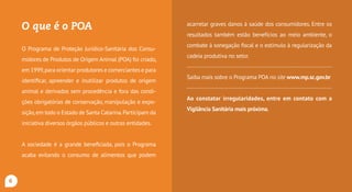 O que é o POA?
O Programa de Proteção Jurídico-Sanitária dos Consu-
midores de Produtos de Origem Animal (POA) foi criado,
em 1999,para orientar produtores e comerciantes e para
identificar, apreender e inutilizar produtos de origem
animal e derivados sem procedência e fora das condi-
ções obrigatórias de conservação, manipulação e expo-
sição,em todo o estado de Santa Catarina.Participam da
iniciativa diversos órgãos públicos e outras entidades.
A sociedade é a grande beneficiada, pois o Programa
acaba evitando o consumo de alimentos que podem
acarretar graves danos à saúde dos consumidores. Entre os
resultados também estão benefícios ao meio ambiente, o
combate à sonegação fiscal e o estímulo à regularização da
cadeia produtiva no setor.
Saiba mais sobre o Programa POA no site www.mpsc.mp.br
Ao constatar irregularidades, entre em contato com a
Vigilância Sanitária mais próxima.
6
 