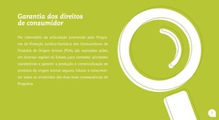 Garantia dos direitos
do consumidor
Por intermédio da articulação promovida pelo Programa de
Proteção Jurídico-Sanitária dos Consumidores de Produtos
de Origem Animal (POA), são realizadas ações, em diversas
regiões do Estado, para combater atividades clandestinas
e garantir a produção e comercialização de produtos de
origem animal seguros.Educar e conscientizar todos os en-
volvidos são duas boas consequências do Programa.
7
 