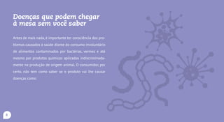 Doenças que podem chegar
à mesa sem você saber
Antes de mais nada, é importante ter consciência dos
problemas causados à saúde diante do consumo involun-
tário de alimentos contaminados por bactérias, vermes e
até mesmo por produtos químicos aplicados indiscrimi-
nadamente na produção de origem animal. O consumi-
dor, por certo, não tem como saber se o produto vai lhe
causar doenças como:
Infecções, intoxicações e toxinfecções ali-
mentares: causadas por bactérias e/ou pelas toxinas
que estas produzem,tais como o Clostridium botulinum (bo-
tulismo), Clostridium perfringes, Escherichia coli, Salmonella
(salmonelose), Staphylococcus aureus, Listeria monocytoge-
nesis (listeriose), Bacillus cereus, cujos sintomas podem ser
desde os de uma gastroenterite (cólica, diarreia, constipa-
ção, náusea, febre) até, em alguns casos, levar à morte;
Teníase: causada pelos vermes Taenia solium e Taenia
saginata,cujos sintomas são distúrbios de estômago,de fígado
e emagrecimento,pode resultar em apendicite ou colangite;
8
 
