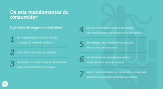 Os sete mandamentos do
consumidor
O produto de origem animal deve:
ser inspecionado e possuir um dos
carimbos da inspeção ...
