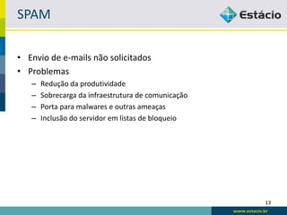 SPAM

• Envio de e-mails não solicitados
• Problemas
   –   Redução da produtividade
   –   Sobrecarga da infraestrutura de comunicação
   –   Porta para malwares e outras ameaças
   –   Inclusão do servidor em listas de bloqueio




                                                     13
 