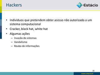 Hackers

• Indivíduos que pretendem obter acesso não autorizado a um
  sistema computacional
• Cracker, black hat, white hat
• Algumas ações
   – Invasão de sistemas
   – Vandalismo
   – Roubo de informações




                                                              16
 