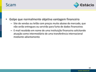 Scam

• Golpe que normalmente objetiva vantagem financeira
   – Site de vendas ou leilão com preços muito abaixo do mercado, que
     não serão entregues ou servirão para furto de dados financeiros
   – E-mail recebido em nome de uma instituição financeira solicitando
     atuação como intermediário de uma transferência internacional
     mediante adiantamento




                                                                         18
 