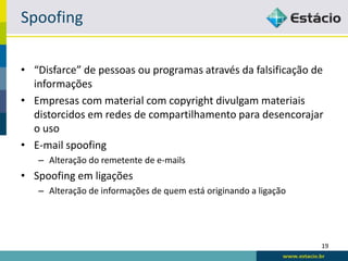 Spoofing

• “Disfarce” de pessoas ou programas através da falsificação de
  informações
• Empresas com material com copyright divulgam materiais
  distorcidos em redes de compartilhamento para desencorajar
  o uso
• E-mail spoofing
   – Alteração do remetente de e-mails
• Spoofing em ligações
   – Alteração de informações de quem está originando a ligação




                                                                  19
 