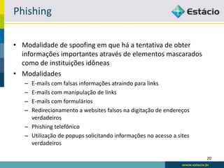 Phishing

• Modalidade de spoofing em que há a tentativa de obter
  informações importantes através de elementos mascarados
  como de instituições idôneas
• Modalidades
   – E-mails com falsas informações atraindo para links
   – E-mails com manipulação de links
   – E-mails com formulários
   – Redirecionamento a websites falsos na digitação de endereços
     verdadeiros
   – Phishing telefônico
   – Utilização de popups solicitando informações no acesso a sites
     verdadeiros

                                                                      20
 