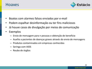 Hoaxes

•   Boatos com alarmes falsos enviados por e-mail
•   Podem espalhar desinformação ou ter fins maliciosos
•   Já houve casos de divulgação por meios de comunicação
•   Exemplos
    –   Envio de mensagem para n pessoas e obtenção de benefício
    –   Auxílio a pacientes de doenças graves através do envio de mensagens
    –   Produtos contaminados em empresas conhecidas
    –   Seringa com AIDS
    –   Roubo de órgãos




                                                                              22
 