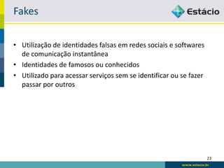 Fakes

• Utilização de identidades falsas em redes sociais e softwares
  de comunicação instantânea
• Identidades de famosos ou conhecidos
• Utilizado para acessar serviços sem se identificar ou se fazer
  passar por outros




                                                                   23
 