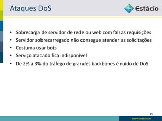 Ataques DoS

•   Sobrecarga de servidor de rede ou web com falsas requisições
•   Servidor sobrecarregado não consegue atender as solicitações
•   Costuma usar bots
•   Serviço atacado fica indisponível
•   De 2% a 3% do tráfego de grandes backbones é ruído de DoS




                                                               25
 