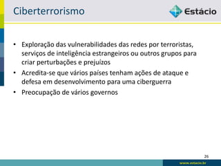 Ciberterrorismo

• Exploração das vulnerabilidades das redes por terroristas,
  serviços de inteligência estrangeiros ou outros grupos para
  criar perturbações e prejuízos
• Acredita-se que vários países tenham ações de ataque e
  defesa em desenvolvimento para uma ciberguerra
• Preocupação de vários governos




                                                                26
 