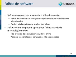 Falhas de software

• Softwares comerciais apresentam falhas frequentes
   – Falhas descobertas são divulgadas e aproveitadas por indivíduos mal
     intencionados
   – Patches são lançados para resolver tais falhas
• Softwares online podem apresentar falhas através da
  manipulação de URL
   – Não proteção de arquivos em servidores online
   – Acesso a funcionalidades por usuários não credenciados




                                                                           28
 