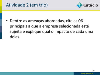 Atividade 3.2 (em trio)


• Dentre as ameaças abordadas (SPAM,
  malwares, scanning, hackers, invasão, scam,
  spoofing, phishing, hoaxes, fakes, sniffing,
  ataque DoS, ciberterrorismo, funcionários,
  falhas de software, falhas físicas), cite as 06
  principais a que a empresa selecionada está
  sujeita e explique qual o impacto de cada uma
  delas.

                                                30
 