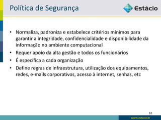 Política de Segurança

• Normaliza, padroniza e estabelece critérios mínimos para
  garantir a integridade, confidencialidade e disponibilidade da
  informação no ambiente computacional
• Requer apoio da alta gestão e todos os funcionários
• É específica a cada organização
• Define regras de infraestrutura, utilização dos equipamentos,
  redes, e-mails corporativos, acesso à internet, senhas, etc




                                                                   32
 