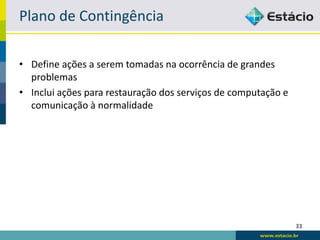 Plano de Contingência

• Define ações a serem tomadas na ocorrência de grandes
  problemas
• Inclui ações para restauração dos serviços de computação e
  comunicação à normalidade




                                                               33
 