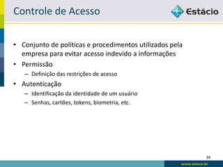 Controle de Acesso

• Conjunto de políticas e procedimentos utilizados pela
  empresa para evitar acesso indevido a informações
• Permissão
   – Definição das restrições de acesso
• Autenticação
   – Identificação da identidade de um usuário
   – Senhas, cartões, tokens, biometria, etc.




                                                          34
 