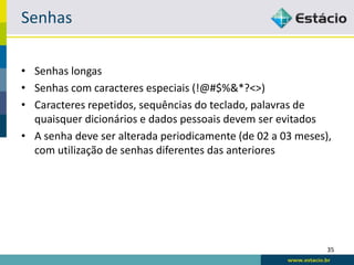Senhas

• Senhas longas
• Senhas com caracteres especiais (!@#$%&*?<>)
• Caracteres repetidos, sequências do teclado, palavras de
  quaisquer dicionários e dados pessoais devem ser evitados
• A senha deve ser alterada periodicamente (de 02 a 03 meses),
  com utilização de senhas diferentes das anteriores




                                                             35
 