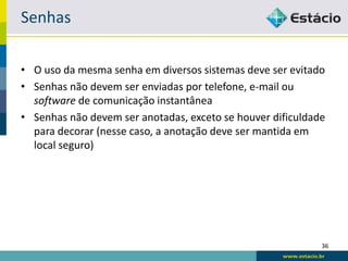 Senhas

• O uso da mesma senha em diversos sistemas deve ser evitado
• Senhas não devem ser enviadas por telefone, e-mail ou
  software de comunicação instantânea
• Senhas não devem ser anotadas, exceto se houver dificuldade
  para decorar (nesse caso, a anotação deve ser mantida em
  local seguro)




                                                            36
 