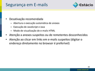 Segurança em E-mails

• Desativação recomendada
   – Abertura e execução automática de anexos
   – Execução de JavaScript e Java
   – Modo de visualização de e-mails HTML
• Atenção a anexos suspeitos ou de remetentes desconhecidos
• Atenção ao clicar em links em e-mails suspeitos (digitar o
  endereço diretamente no browser é preferível)




                                                               39
 